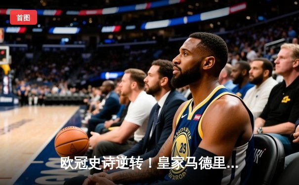 欧冠史诗逆转！皇家马德里绝杀拜仁慕尼黑晋级决赛