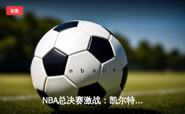 NBA总决赛激战：凯尔特人险胜勇士，塔图姆狂砍43分创纪录